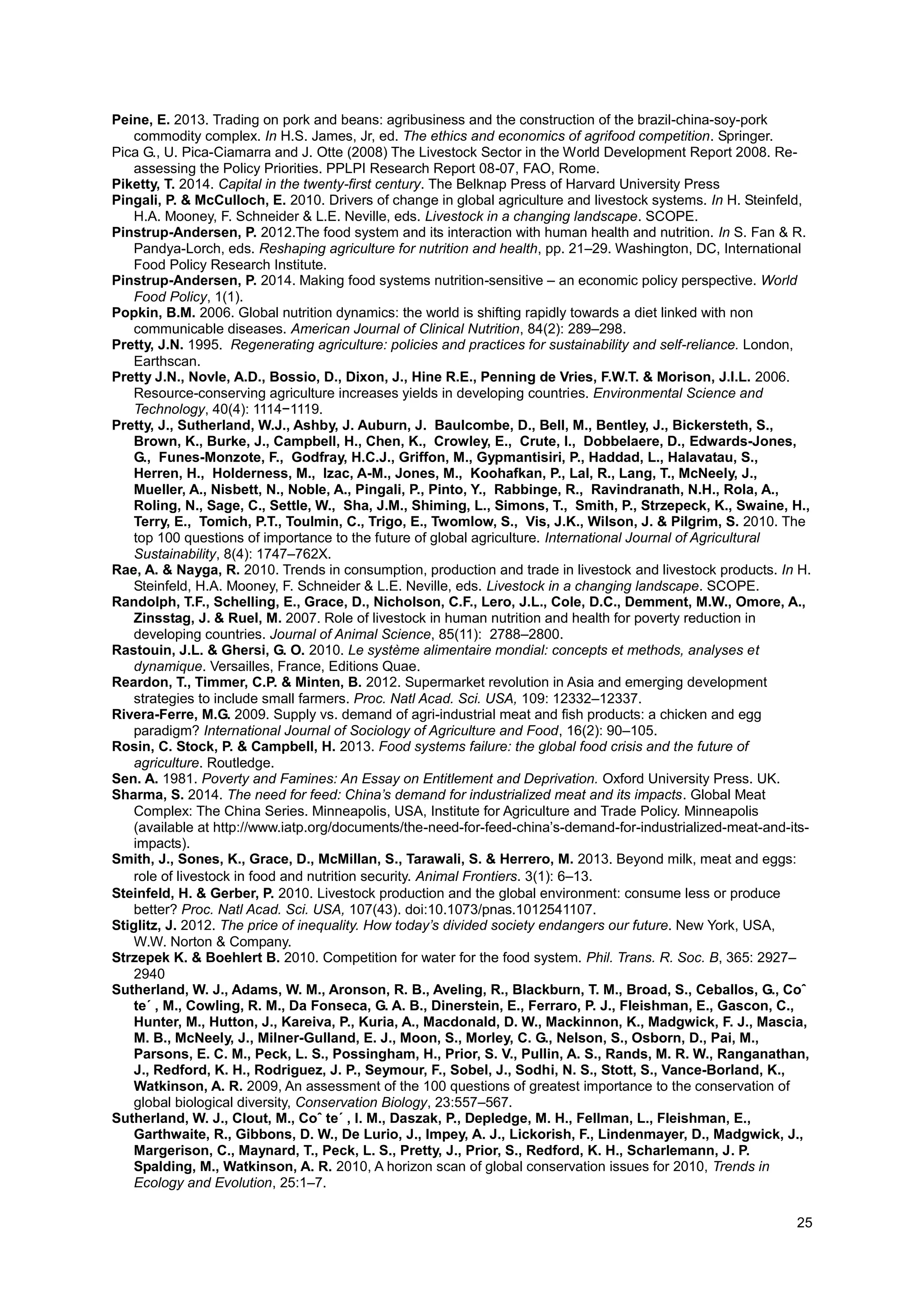25
Peine, E. 2013. Trading on pork and beans: agribusiness and the construction of the brazil-china-soy-pork
commodity complex. In H.S. James, Jr, ed. The ethics and economics of agrifood competition. Springer.
Pica G., U. Pica-Ciamarra and J. Otte (2008) The Livestock Sector in the World Development Report 2008. Re-
assessing the Policy Priorities. PPLPI Research Report 08-07, FAO, Rome.
Piketty, T. 2014. Capital in the twenty-first century. The Belknap Press of Harvard University Press
Pingali, P. & McCulloch, E. 2010. Drivers of change in global agriculture and livestock systems. In H. Steinfeld,
H.A. Mooney, F. Schneider & L.E. Neville, eds. Livestock in a changing landscape. SCOPE.
Pinstrup-Andersen, P. 2012.The food system and its interaction with human health and nutrition. In S. Fan & R.
Pandya-Lorch, eds. Reshaping agriculture for nutrition and health, pp. 21–29. Washington, DC, International
Food Policy Research Institute.
Pinstrup-Andersen, P. 2014. Making food systems nutrition-sensitive – an economic policy perspective. World
Food Policy, 1(1).
Popkin, B.M. 2006. Global nutrition dynamics: the world is shifting rapidly towards a diet linked with non
communicable diseases. American Journal of Clinical Nutrition, 84(2): 289–298.
Pretty, J.N. 1995. Regenerating agriculture: policies and practices for sustainability and self-reliance. London,
Earthscan.
Pretty J.N., Novle, A.D., Bossio, D., Dixon, J., Hine R.E., Penning de Vries, F.W.T. & Morison, J.I.L. 2006.
Resource-conserving agriculture increases yields in developing countries. Environmental Science and
Technology, 40(4): 1114−1119.
Pretty, J., Sutherland, W.J., Ashby, J. Auburn, J. Baulcombe, D., Bell, M., Bentley, J., Bickersteth, S.,
Brown, K., Burke, J., Campbell, H., Chen, K., Crowley, E., Crute, I., Dobbelaere, D., Edwards-Jones,
G., Funes-Monzote, F., Godfray, H.C.J., Griffon, M., Gypmantisiri, P., Haddad, L., Halavatau, S.,
Herren, H., Holderness, M., Izac, A-M., Jones, M., Koohafkan, P., Lal, R., Lang, T., McNeely, J.,
Mueller, A., Nisbett, N., Noble, A., Pingali, P., Pinto, Y., Rabbinge, R., Ravindranath, N.H., Rola, A.,
Roling, N., Sage, C., Settle, W., Sha, J.M., Shiming, L., Simons, T., Smith, P., Strzepeck, K., Swaine, H.,
Terry, E., Tomich, P.T., Toulmin, C., Trigo, E., Twomlow, S., Vis, J.K., Wilson, J. & Pilgrim, S. 2010. The
top 100 questions of importance to the future of global agriculture. International Journal of Agricultural
Sustainability, 8(4): 1747–762X.
Rae, A. & Nayga, R. 2010. Trends in consumption, production and trade in livestock and livestock products. In H.
Steinfeld, H.A. Mooney, F. Schneider & L.E. Neville, eds. Livestock in a changing landscape. SCOPE.
Randolph, T.F., Schelling, E., Grace, D., Nicholson, C.F., Lero, J.L., Cole, D.C., Demment, M.W., Omore, A.,
Zinsstag, J. & Ruel, M. 2007. Role of livestock in human nutrition and health for poverty reduction in
developing countries. Journal of Animal Science, 85(11): 2788–2800.
Rastouin, J.L. & Ghersi, G. O. 2010. Le système alimentaire mondial: concepts et methods, analyses et
dynamique. Versailles, France, Editions Quae.
Reardon, T., Timmer, C.P. & Minten, B. 2012. Supermarket revolution in Asia and emerging development
strategies to include small farmers. Proc. Natl Acad. Sci. USA, 109: 12332–12337.
Rivera-Ferre, M.G. 2009. Supply vs. demand of agri-industrial meat and fish products: a chicken and egg
paradigm? International Journal of Sociology of Agriculture and Food, 16(2): 90–105.
Rosin, C. Stock, P. & Campbell, H. 2013. Food systems failure: the global food crisis and the future of
agriculture. Routledge.
Sen. A. 1981. Poverty and Famines: An Essay on Entitlement and Deprivation. Oxford University Press. UK.
Sharma, S. 2014. The need for feed: China’s demand for industrialized meat and its impacts. Global Meat
Complex: The China Series. Minneapolis, USA, Institute for Agriculture and Trade Policy. Minneapolis
(available at http://www.iatp.org/documents/the-need-for-feed-china’s-demand-for-industrialized-meat-and-its-
impacts).
Smith, J., Sones, K., Grace, D., McMillan, S., Tarawali, S. & Herrero, M. 2013. Beyond milk, meat and eggs:
role of livestock in food and nutrition security. Animal Frontiers. 3(1): 6–13. 
Steinfeld, H. & Gerber, P. 2010. Livestock production and the global environment: consume less or produce
better? Proc. Natl Acad. Sci. USA, 107(43). doi:10.1073/pnas.1012541107.
Stiglitz, J. 2012. The price of inequality. How today’s divided society endangers our future. New York, USA,
W.W. Norton & Company.
Strzepek K. & Boehlert B. 2010. Competition for water for the food system. Phil. Trans. R. Soc. B, 365: 2927–
2940
Sutherland, W. J., Adams, W. M., Aronson, R. B., Aveling, R., Blackburn, T. M., Broad,‎S.,‎Ceballos,‎G.,‎Coˆ‎
te´ , M., Cowling, R. M., Da Fonseca, G. A. B., Dinerstein, E., Ferraro, P. J., Fleishman, E., Gascon, C.,
Hunter, M., Hutton, J., Kareiva, P., Kuria, A., Macdonald, D. W., Mackinnon, K., Madgwick, F. J., Mascia,
M. B., McNeely, J., Milner-Gulland, E. J., Moon, S., Morley, C. G., Nelson, S., Osborn, D., Pai, M.,
Parsons, E. C. M., Peck, L. S., Possingham, H., Prior, S. V., Pullin, A. S., Rands, M. R. W., Ranganathan,
J., Redford, K. H., Rodriguez, J. P., Seymour, F., Sobel, J., Sodhi, N. S., Stott, S., Vance-Borland, K.,
Watkinson, A. R. 2009, An assessment of the 100 questions of greatest importance to the conservation of
global biological diversity, Conservation Biology, 23:557–567.
Sutherland,‎W.‎J.,‎Clout,‎M.,‎Coˆ‎te´‎,‎I.‎M.,‎Daszak, P., Depledge, M. H., Fellman, L., Fleishman, E.,
Garthwaite, R., Gibbons, D. W., De Lurio, J., Impey, A. J., Lickorish, F., Lindenmayer, D., Madgwick, J.,
Margerison, C., Maynard, T., Peck, L. S., Pretty, J., Prior, S., Redford, K. H., Scharlemann, J. P.
Spalding, M., Watkinson, A. R. 2010, A horizon scan of global conservation issues for 2010, Trends in
Ecology and Evolution, 25:1–7.
 