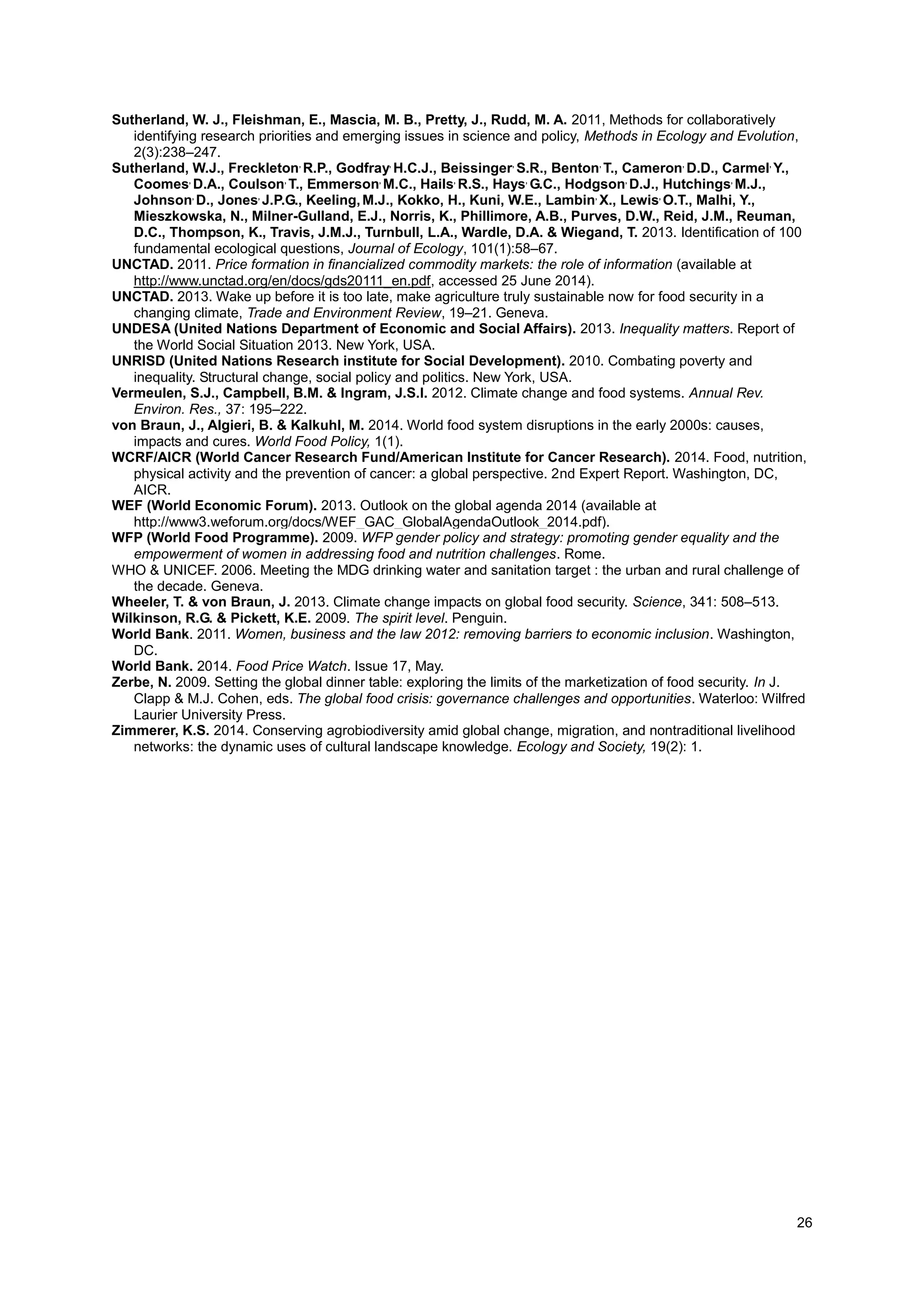 26
Sutherland, W. J., Fleishman, E., Mascia, M. B., Pretty, J., Rudd, M. A. 2011, Methods for collaboratively
identifying research priorities and emerging issues in science and policy, Methods in Ecology and Evolution,
2(3):238–247.
Sutherland, W.J., Freckleton,
R.P., Godfray,
H.C.J., Beissinger,
S.R., Benton,
T., Cameron,
D.D., Carmel,
Y.,
Coomes,
D.A., Coulson,
T., Emmerson,
M.C., Hails,
R.S., Hays,
G.C., Hodgson,
D.J., Hutchings,
M.J.,
Johnson,
D., Jones,
J.P.G., Keeling,M.J., Kokko, H., Kuni, W.E., Lambin,
X., Lewis,
O.T., Malhi, Y.,
Mieszkowska, N., Milner-Gulland, E.J., Norris, K., Phillimore, A.B., Purves, D.W., Reid, J.M., Reuman,
D.C., Thompson, K., Travis, J.M.J., Turnbull, L.A., Wardle, D.A. & Wiegand, T. 2013. Identification of 100
fundamental ecological questions, Journal of Ecology, 101(1):58–67.
UNCTAD. 2011. Price formation in financialized commodity markets: the role of information (available at
http://www.unctad.org/en/docs/gds20111_en.pdf, accessed 25 June 2014).
UNCTAD. 2013. Wake up before it is too late, make agriculture truly sustainable now for food security in a
changing climate, Trade and Environment Review, 19–21. Geneva.
UNDESA (United Nations Department of Economic and Social Affairs). 2013. Inequality matters. Report of
the World Social Situation 2013. New York, USA.
UNRISD (United Nations Research institute for Social Development). 2010. Combating poverty and
inequality. Structural change, social policy and politics. New York, USA.
Vermeulen, S.J., Campbell, B.M. & Ingram, J.S.I. 2012. Climate change and food systems. Annual Rev.
Environ. Res., 37: 195–222.
von Braun, J., Algieri, B. & Kalkuhl, M. 2014. World food system disruptions in the early 2000s: causes,
impacts and cures. World Food Policy, 1(1).
WCRF/AICR (World Cancer Research Fund/American Institute for Cancer Research). 2014. Food, nutrition,
physical activity and the prevention of cancer: a global perspective. 2nd Expert Report. Washington, DC,
AICR.
WEF (World Economic Forum). 2013. Outlook on the global agenda 2014 (available at
http://www3.weforum.org/docs/WEF_GAC_GlobalAgendaOutlook_2014.pdf).
WFP (World Food Programme). 2009. WFP gender policy and strategy: promoting gender equality and the
empowerment of women in addressing food and nutrition challenges. Rome.
WHO & UNICEF. 2006. Meeting the MDG drinking water and sanitation target : the urban and rural challenge of
the decade. Geneva.
Wheeler, T. & von Braun, J. 2013. Climate change impacts on global food security. Science, 341: 508–513.
Wilkinson, R.G. & Pickett, K.E. 2009. The spirit level. Penguin.
World Bank. 2011. Women, business and the law 2012: removing barriers to economic inclusion. Washington,
DC.
World Bank. 2014. Food Price Watch. Issue 17, May.
Zerbe, N. 2009. Setting the global dinner table: exploring the limits of the marketization of food security. In J.
Clapp & M.J. Cohen, eds. The global food crisis: governance challenges and opportunities. Waterloo: Wilfred
Laurier University Press.
Zimmerer, K.S. 2014. Conserving agrobiodiversity amid global change, migration, and nontraditional livelihood
networks: the dynamic uses of cultural landscape knowledge. Ecology and Society, 19(2): 1.
 