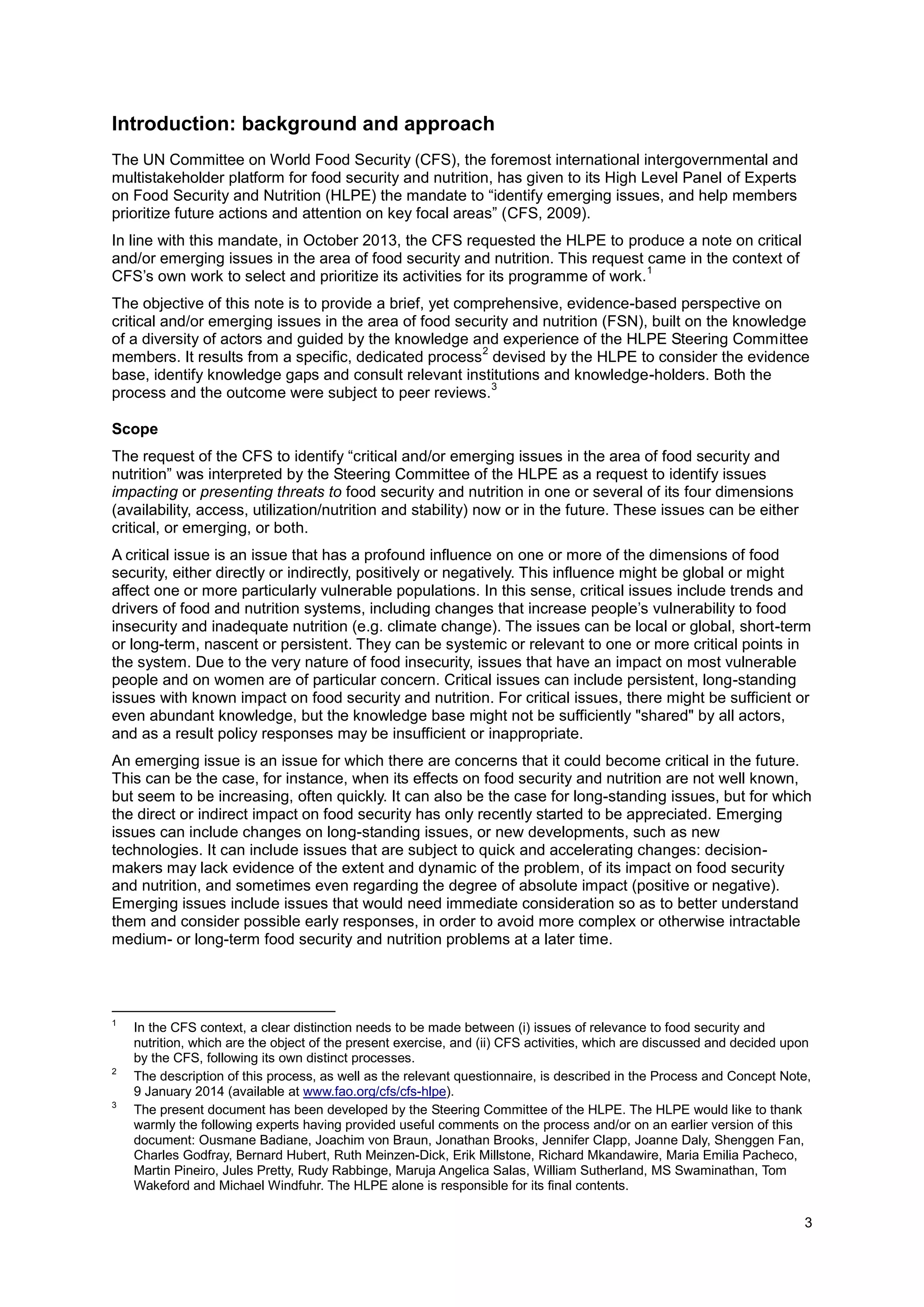 3
Introduction: background and approach
The UN Committee on World Food Security (CFS), the foremost international intergovernmental and
multistakeholder platform for food security and nutrition, has given to its High Level Panel of Experts
on Food Security and Nutrition (HLPE) the mandate to “identify emerging issues, and help members
prioritize future actions and attention on key focal areas” (CFS, 2009).
In line with this mandate, in October 2013, the CFS requested the HLPE to produce a note on critical
and/or emerging issues in the area of food security and nutrition. This request came in the context of
CFS’s own work to select and prioritize its activities for its programme of work.
1
The objective of this note is to provide a brief, yet comprehensive, evidence-based perspective on
critical and/or emerging issues in the area of food security and nutrition (FSN), built on the knowledge
of a diversity of actors and guided by the knowledge and experience of the HLPE Steering Committee
members. It results from a specific, dedicated process
2
devised by the HLPE to consider the evidence
base, identify knowledge gaps and consult relevant institutions and knowledge-holders. Both the
process and the outcome were subject to peer reviews.
3
Scope
The request of the CFS to identify “critical and/or emerging issues in the area of food security and
nutrition” was interpreted by the Steering Committee of the HLPE as a request to identify issues
impacting or presenting threats to food security and nutrition in one or several of its four dimensions
(availability, access, utilization/nutrition and stability) now or in the future. These issues can be either
critical, or emerging, or both.
A critical issue is an issue that has a profound influence on one or more of the dimensions of food
security, either directly or indirectly, positively or negatively. This influence might be global or might
affect one or more particularly vulnerable populations. In this sense, critical issues include trends and
drivers of food and nutrition systems, including changes that increase people’s vulnerability to food
insecurity and inadequate nutrition (e.g. climate change). The issues can be local or global, short-term
or long-term, nascent or persistent. They can be systemic or relevant to one or more critical points in
the system. Due to the very nature of food insecurity, issues that have an impact on most vulnerable
people and on women are of particular concern. Critical issues can include persistent, long-standing
issues with known impact on food security and nutrition. For critical issues, there might be sufficient or
even abundant knowledge, but the knowledge base might not be sufficiently "shared" by all actors,
and as a result policy responses may be insufficient or inappropriate.
An emerging issue is an issue for which there are concerns that it could become critical in the future.
This can be the case, for instance, when its effects on food security and nutrition are not well known,
but seem to be increasing, often quickly. It can also be the case for long-standing issues, but for which
the direct or indirect impact on food security has only recently started to be appreciated. Emerging
issues can include changes on long-standing issues, or new developments, such as new
technologies. It can include issues that are subject to quick and accelerating changes: decision-
makers may lack evidence of the extent and dynamic of the problem, of its impact on food security
and nutrition, and sometimes even regarding the degree of absolute impact (positive or negative).
Emerging issues include issues that would need immediate consideration so as to better understand
them and consider possible early responses, in order to avoid more complex or otherwise intractable
medium- or long-term food security and nutrition problems at a later time.
1
In the CFS context, a clear distinction needs to be made between (i) issues of relevance to food security and
nutrition, which are the object of the present exercise, and (ii) CFS activities, which are discussed and decided upon
by the CFS, following its own distinct processes.
2
The description of this process, as well as the relevant questionnaire, is described in the Process and Concept Note,
9 January 2014 (available at www.fao.org/cfs/cfs-hlpe).
3
The present document has been developed by the Steering Committee of the HLPE. The HLPE would like to thank
warmly the following experts having provided useful comments on the process and/or on an earlier version of this
document: Ousmane Badiane, Joachim von Braun, Jonathan Brooks, Jennifer Clapp, Joanne Daly, Shenggen Fan,
Charles Godfray, Bernard Hubert, Ruth Meinzen-Dick, Erik Millstone, Richard Mkandawire, Maria Emilia Pacheco,
Martin Pineiro, Jules Pretty, Rudy Rabbinge, Maruja Angelica Salas, William Sutherland, MS Swaminathan, Tom
Wakeford and Michael Windfuhr. The HLPE alone is responsible for its final contents.
 