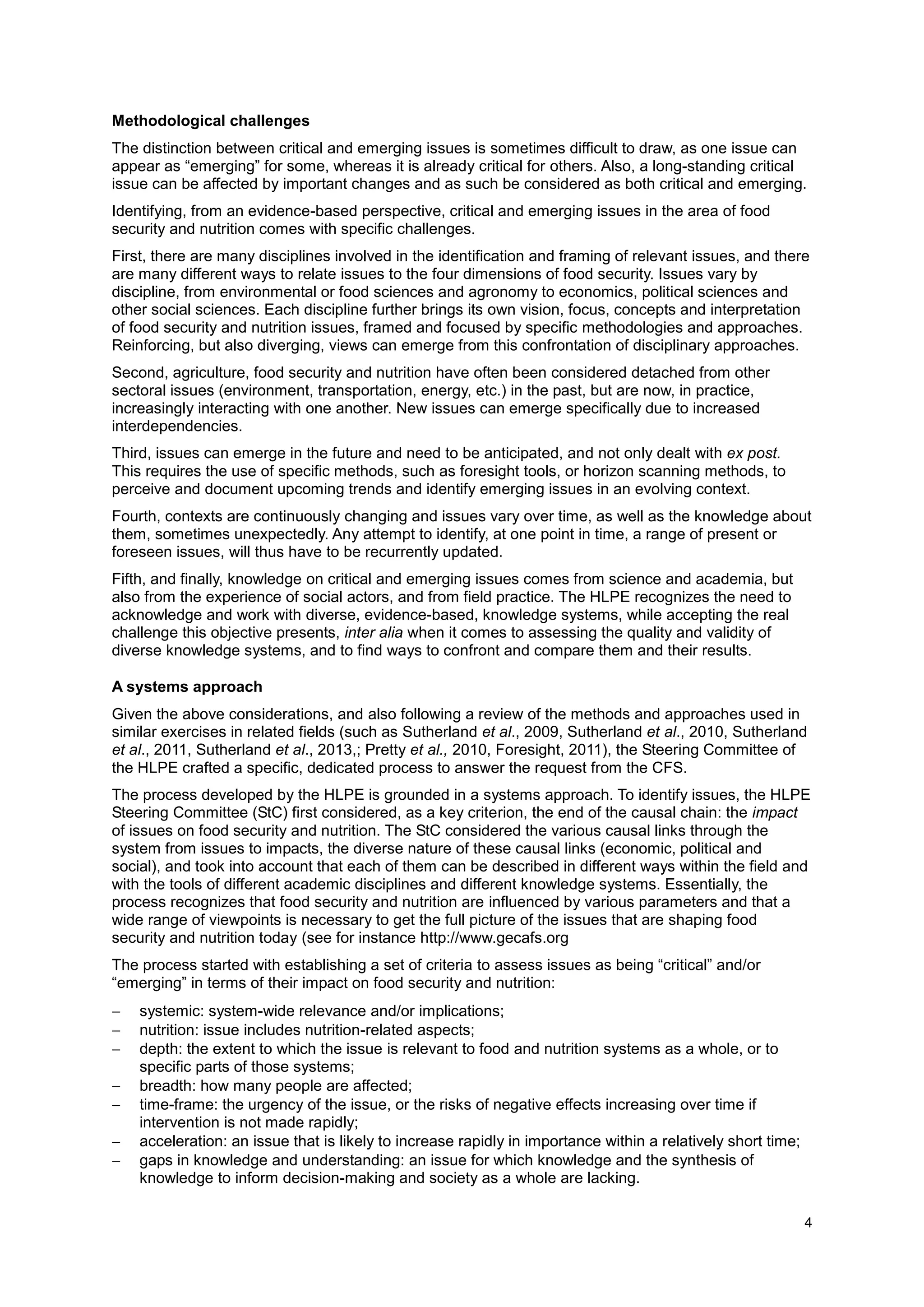 4
Methodological challenges
The distinction between critical and emerging issues is sometimes difficult to draw, as one issue can
appear as “emerging” for some, whereas it is already critical for others. Also, a long-standing critical
issue can be affected by important changes and as such be considered as both critical and emerging.
Identifying, from an evidence-based perspective, critical and emerging issues in the area of food
security and nutrition comes with specific challenges.
First, there are many disciplines involved in the identification and framing of relevant issues, and there
are many different ways to relate issues to the four dimensions of food security. Issues vary by
discipline, from environmental or food sciences and agronomy to economics, political sciences and
other social sciences. Each discipline further brings its own vision, focus, concepts and interpretation
of food security and nutrition issues, framed and focused by specific methodologies and approaches.
Reinforcing, but also diverging, views can emerge from this confrontation of disciplinary approaches.
Second, agriculture, food security and nutrition have often been considered detached from other
sectoral issues (environment, transportation, energy, etc.) in the past, but are now, in practice,
increasingly interacting with one another. New issues can emerge specifically due to increased
interdependencies.
Third, issues can emerge in the future and need to be anticipated, and not only dealt with ex post.
This requires the use of specific methods, such as foresight tools, or horizon scanning methods, to
perceive and document upcoming trends and identify emerging issues in an evolving context.
Fourth, contexts are continuously changing and issues vary over time, as well as the knowledge about
them, sometimes unexpectedly. Any attempt to identify, at one point in time, a range of present or
foreseen issues, will thus have to be recurrently updated.
Fifth, and finally, knowledge on critical and emerging issues comes from science and academia, but
also from the experience of social actors, and from field practice. The HLPE recognizes the need to
acknowledge and work with diverse, evidence-based, knowledge systems, while accepting the real
challenge this objective presents, inter alia when it comes to assessing the quality and validity of
diverse knowledge systems, and to find ways to confront and compare them and their results.
A systems approach
Given the above considerations, and also following a review of the methods and approaches used in
similar exercises in related fields (such as Sutherland et al., 2009, Sutherland et al., 2010, Sutherland
et al., 2011, Sutherland et al., 2013,; Pretty et al., 2010, Foresight, 2011), the Steering Committee of
the HLPE crafted a specific, dedicated process to answer the request from the CFS.
The process developed by the HLPE is grounded in a systems approach. To identify issues, the HLPE
Steering Committee (StC) first considered, as a key criterion, the end of the causal chain: the impact
of issues on food security and nutrition. The StC considered the various causal links through the
system from issues to impacts, the diverse nature of these causal links (economic, political and
social), and took into account that each of them can be described in different ways within the field and
with the tools of different academic disciplines and different knowledge systems. Essentially, the
process recognizes that food security and nutrition are influenced by various parameters and that a
wide range of viewpoints is necessary to get the full picture of the issues that are shaping food
security and nutrition today (see for instance http://www.gecafs.org
The process started with establishing a set of criteria to assess issues as being “critical” and/or
“emerging” in terms of their impact on food security and nutrition:
 systemic: system-wide relevance and/or implications;
 nutrition: issue includes nutrition-related aspects;
 depth: the extent to which the issue is relevant to food and nutrition systems as a whole, or to
specific parts of those systems;
 breadth: how many people are affected;
 time-frame: the urgency of the issue, or the risks of negative effects increasing over time if
intervention is not made rapidly;
 acceleration: an issue that is likely to increase rapidly in importance within a relatively short time;
 gaps in knowledge and understanding: an issue for which knowledge and the synthesis of
knowledge to inform decision-making and society as a whole are lacking.
 