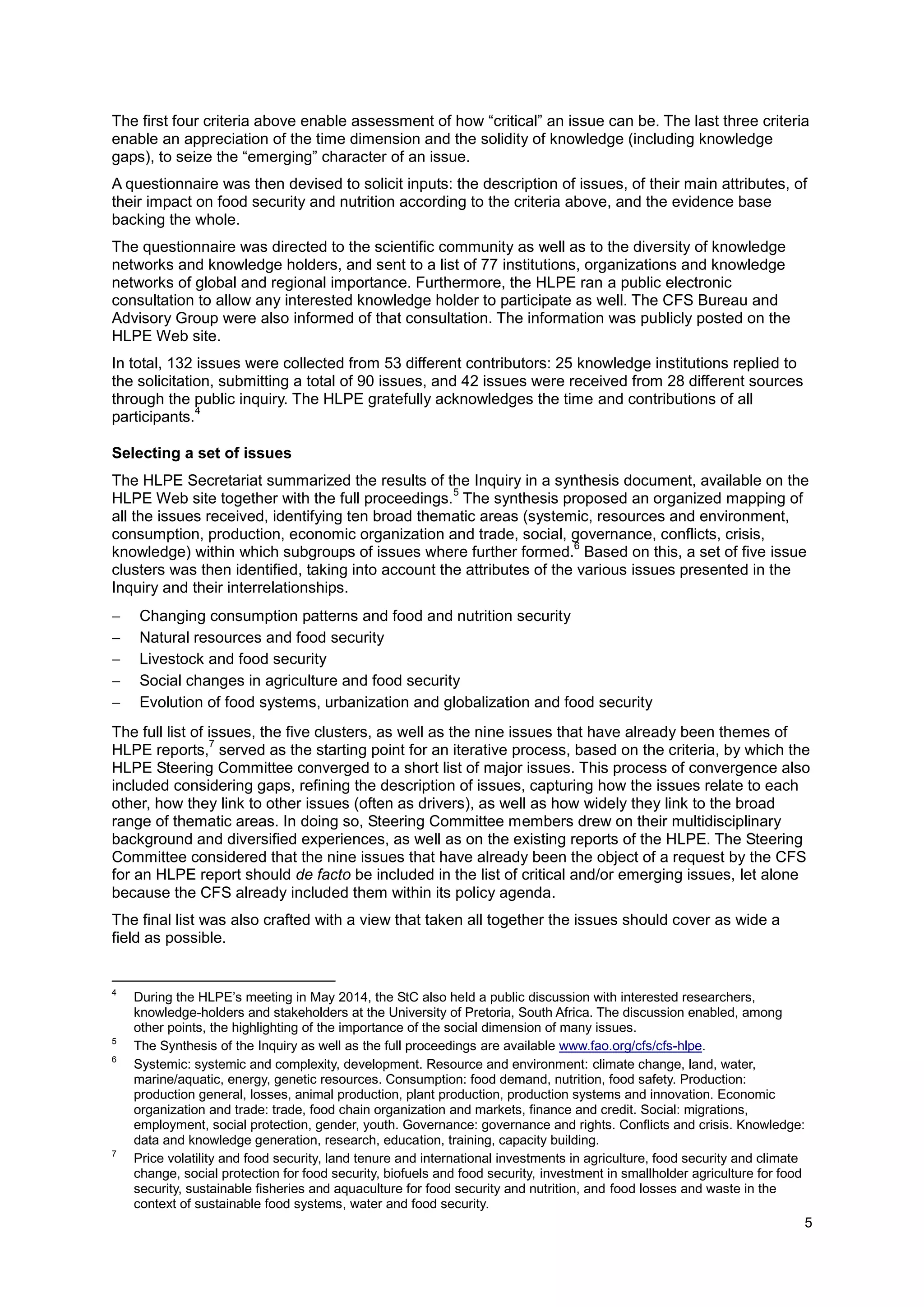 5
The first four criteria above enable assessment of how “critical” an issue can be. The last three criteria
enable an appreciation of the time dimension and the solidity of knowledge (including knowledge
gaps), to seize the “emerging” character of an issue.
A questionnaire was then devised to solicit inputs: the description of issues, of their main attributes, of
their impact on food security and nutrition according to the criteria above, and the evidence base
backing the whole.
The questionnaire was directed to the scientific community as well as to the diversity of knowledge
networks and knowledge holders, and sent to a list of 77 institutions, organizations and knowledge
networks of global and regional importance. Furthermore, the HLPE ran a public electronic
consultation to allow any interested knowledge holder to participate as well. The CFS Bureau and
Advisory Group were also informed of that consultation. The information was publicly posted on the
HLPE Web site.
In total, 132 issues were collected from 53 different contributors: 25 knowledge institutions replied to
the solicitation, submitting a total of 90 issues, and 42 issues were received from 28 different sources
through the public inquiry. The HLPE gratefully acknowledges the time and contributions of all
participants.
4
Selecting a set of issues
The HLPE Secretariat summarized the results of the Inquiry in a synthesis document, available on the
HLPE Web site together with the full proceedings.
5
The synthesis proposed an organized mapping of
all the issues received, identifying ten broad thematic areas (systemic, resources and environment,
consumption, production, economic organization and trade, social, governance, conflicts, crisis,
knowledge) within which subgroups of issues where further formed.
6
Based on this, a set of five issue
clusters was then identified, taking into account the attributes of the various issues presented in the
Inquiry and their interrelationships.
 Changing consumption patterns and food and nutrition security
 Natural resources and food security
 Livestock and food security
 Social changes in agriculture and food security
 Evolution of food systems, urbanization and globalization and food security
The full list of issues, the five clusters, as well as the nine issues that have already been themes of
HLPE reports,
7
served as the starting point for an iterative process, based on the criteria, by which the
HLPE Steering Committee converged to a short list of major issues. This process of convergence also
included considering gaps, refining the description of issues, capturing how the issues relate to each
other, how they link to other issues (often as drivers), as well as how widely they link to the broad
range of thematic areas. In doing so, Steering Committee members drew on their multidisciplinary
background and diversified experiences, as well as on the existing reports of the HLPE. The Steering
Committee considered that the nine issues that have already been the object of a request by the CFS
for an HLPE report should de facto be included in the list of critical and/or emerging issues, let alone
because the CFS already included them within its policy agenda.
The final list was also crafted with a view that taken all together the issues should cover as wide a
field as possible.
4
During the HLPE’s meeting in May 2014, the StC also held a public discussion with interested researchers,
knowledge-holders and stakeholders at the University of Pretoria, South Africa. The discussion enabled, among
other points, the highlighting of the importance of the social dimension of many issues.
5
The Synthesis of the Inquiry as well as the full proceedings are available www.fao.org/cfs/cfs-hlpe.
6
Systemic: systemic and complexity, development. Resource and environment: climate change, land, water,
marine/aquatic, energy, genetic resources. Consumption: food demand, nutrition, food safety. Production:
production general, losses, animal production, plant production, production systems and innovation. Economic
organization and trade: trade, food chain organization and markets, finance and credit. Social: migrations,
employment, social protection, gender, youth. Governance: governance and rights. Conflicts and crisis. Knowledge:
data and knowledge generation, research, education, training, capacity building.
7
Price volatility and food security, land tenure and international investments in agriculture, food security and climate
change, social protection for food security, biofuels and food security, investment in smallholder agriculture for food
security, sustainable fisheries and aquaculture for food security and nutrition, and food losses and waste in the
context of sustainable food systems, water and food security.
 