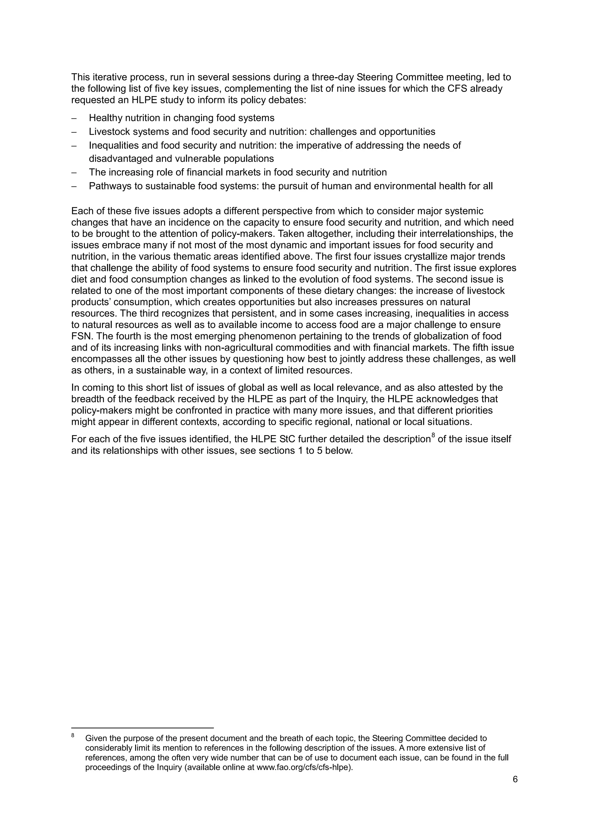 6
This iterative process, run in several sessions during a three-day Steering Committee meeting, led to
the following list of five key issues, complementing the list of nine issues for which the CFS already
requested an HLPE study to inform its policy debates:
 Healthy nutrition in changing food systems
 Livestock systems and food security and nutrition: challenges and opportunities
 Inequalities and food security and nutrition: the imperative of addressing the needs of
disadvantaged and vulnerable populations
 The increasing role of financial markets in food security and nutrition
 Pathways to sustainable food systems: the pursuit of human and environmental health for all
Each of these five issues adopts a different perspective from which to consider major systemic
changes that have an incidence on the capacity to ensure food security and nutrition, and which need
to be brought to the attention of policy-makers. Taken altogether, including their interrelationships, the
issues embrace many if not most of the most dynamic and important issues for food security and
nutrition, in the various thematic areas identified above. The first four issues crystallize major trends
that challenge the ability of food systems to ensure food security and nutrition. The first issue explores
diet and food consumption changes as linked to the evolution of food systems. The second issue is
related to one of the most important components of these dietary changes: the increase of livestock
products’ consumption, which creates opportunities but also increases pressures on natural
resources. The third recognizes that persistent, and in some cases increasing, inequalities in access
to natural resources as well as to available income to access food are a major challenge to ensure
FSN. The fourth is the most emerging phenomenon pertaining to the trends of globalization of food
and of its increasing links with non-agricultural commodities and with financial markets. The fifth issue
encompasses all the other issues by questioning how best to jointly address these challenges, as well
as others, in a sustainable way, in a context of limited resources.
In coming to this short list of issues of global as well as local relevance, and as also attested by the
breadth of the feedback received by the HLPE as part of the Inquiry, the HLPE acknowledges that
policy-makers might be confronted in practice with many more issues, and that different priorities
might appear in different contexts, according to specific regional, national or local situations.
For each of the five issues identified, the HLPE StC further detailed the description
8
of the issue itself
and its relationships with other issues, see sections 1 to 5 below.
8
Given the purpose of the present document and the breath of each topic, the Steering Committee decided to
considerably limit its mention to references in the following description of the issues. A more extensive list of
references, among the often very wide number that can be of use to document each issue, can be found in the full
proceedings of the Inquiry (available online at www.fao.org/cfs/cfs-hlpe).
 
