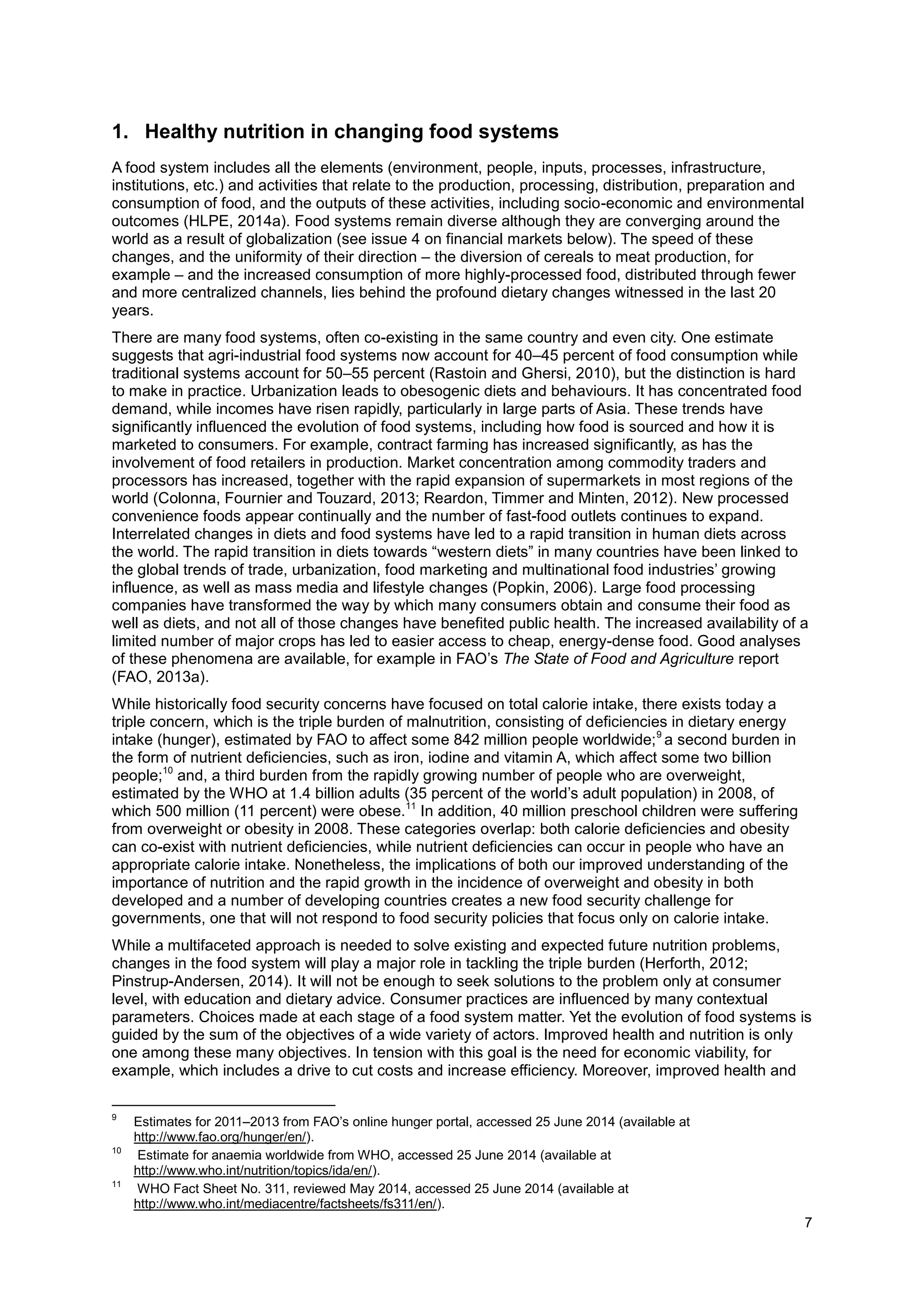 7
1. Healthy nutrition in changing food systems
A food system includes all the elements (environment, people, inputs, processes, infrastructure,
institutions, etc.) and activities that relate to the production, processing, distribution, preparation and
consumption of food, and the outputs of these activities, including socio-economic and environmental
outcomes (HLPE, 2014a). Food systems remain diverse although they are converging around the
world as a result of globalization (see issue 4 on financial markets below). The speed of these
changes, and the uniformity of their direction – the diversion of cereals to meat production, for
example – and the increased consumption of more highly-processed food, distributed through fewer
and more centralized channels, lies behind the profound dietary changes witnessed in the last 20
years.
There are many food systems, often co-existing in the same country and even city. One estimate
suggests that agri-industrial food systems now account for 40–45 percent of food consumption while
traditional systems account for 50–55 percent (Rastoin and Ghersi, 2010), but the distinction is hard
to make in practice. Urbanization leads to obesogenic diets and behaviours. It has concentrated food
demand, while incomes have risen rapidly, particularly in large parts of Asia. These trends have
significantly influenced the evolution of food systems, including how food is sourced and how it is
marketed to consumers. For example, contract farming has increased significantly, as has the
involvement of food retailers in production. Market concentration among commodity traders and
processors has increased, together with the rapid expansion of supermarkets in most regions of the
world (Colonna, Fournier and Touzard, 2013; Reardon, Timmer and Minten, 2012). New processed
convenience foods appear continually and the number of fast-food outlets continues to expand.
Interrelated changes in diets and food systems have led to a rapid transition in human diets across
the world. The rapid transition in diets towards “western diets” in many countries have been linked to
the global trends of trade, urbanization, food marketing and multinational food industries’ growing
influence, as well as mass media and lifestyle changes (Popkin, 2006). Large food processing
companies have transformed the way by which many consumers obtain and consume their food as
well as diets, and not all of those changes have benefited public health. The increased availability of a
limited number of major crops has led to easier access to cheap, energy-dense food. Good analyses
of these phenomena are available, for example in FAO’s The State of Food and Agriculture report
(FAO, 2013a).
While historically food security concerns have focused on total calorie intake, there exists today a
triple concern, which is the triple burden of malnutrition, consisting of deficiencies in dietary energy
intake (hunger), estimated by FAO to affect some 842 million people worldwide;9
a second burden in
the form of nutrient deficiencies, such as iron, iodine and vitamin A, which affect some two billion
people;10
and, a third burden from the rapidly growing number of people who are overweight,
estimated by the WHO at 1.4 billion adults (35 percent of the world’s adult population) in 2008, of
which 500 million (11 percent) were obese.11
In addition, 40 million preschool children were suffering
from overweight or obesity in 2008. These categories overlap: both calorie deficiencies and obesity
can co-exist with nutrient deficiencies, while nutrient deficiencies can occur in people who have an
appropriate calorie intake. Nonetheless, the implications of both our improved understanding of the
importance of nutrition and the rapid growth in the incidence of overweight and obesity in both
developed and a number of developing countries creates a new food security challenge for
governments, one that will not respond to food security policies that focus only on calorie intake.
While a multifaceted approach is needed to solve existing and expected future nutrition problems,
changes in the food system will play a major role in tackling the triple burden (Herforth, 2012;
Pinstrup-Andersen, 2014). It will not be enough to seek solutions to the problem only at consumer
level, with education and dietary advice. Consumer practices are influenced by many contextual
parameters. Choices made at each stage of a food system matter. Yet the evolution of food systems is
guided by the sum of the objectives of a wide variety of actors. Improved health and nutrition is only
one among these many objectives. In tension with this goal is the need for economic viability, for
example, which includes a drive to cut costs and increase efficiency. Moreover, improved health and
9
Estimates for 2011–2013 from FAO’s online hunger portal, accessed 25 June 2014 (available at
http://www.fao.org/hunger/en/).
10
Estimate for anaemia worldwide from WHO, accessed 25 June 2014 (available at
http://www.who.int/nutrition/topics/ida/en/).
11
WHO Fact Sheet No. 311, reviewed May 2014, accessed 25 June 2014 (available at
http://www.who.int/mediacentre/factsheets/fs311/en/).
 