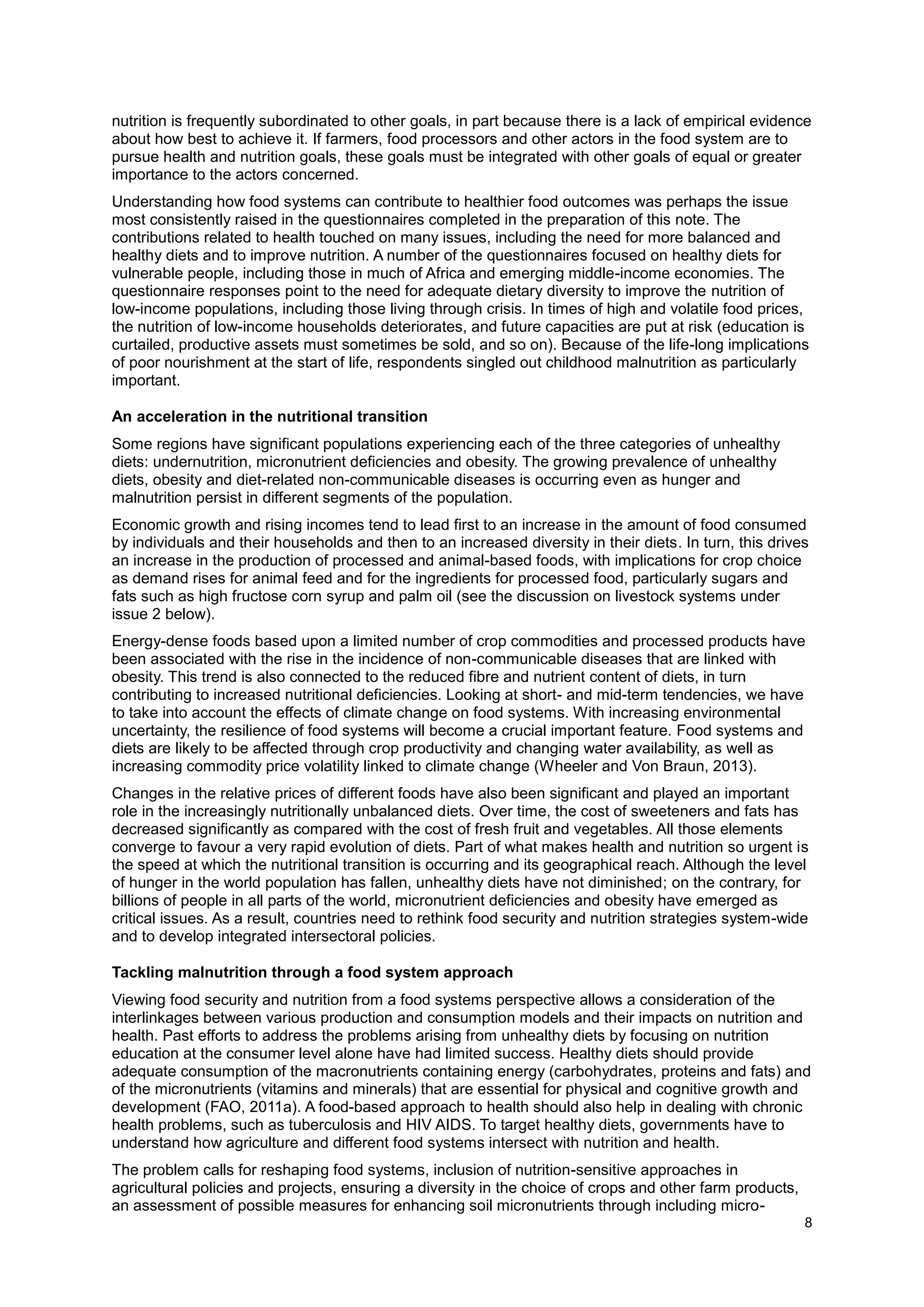8
nutrition is frequently subordinated to other goals, in part because there is a lack of empirical evidence
about how best to achieve it. If farmers, food processors and other actors in the food system are to
pursue health and nutrition goals, these goals must be integrated with other goals of equal or greater
importance to the actors concerned.
Understanding how food systems can contribute to healthier food outcomes was perhaps the issue
most consistently raised in the questionnaires completed in the preparation of this note. The
contributions related to health touched on many issues, including the need for more balanced and
healthy diets and to improve nutrition. A number of the questionnaires focused on healthy diets for
vulnerable people, including those in much of Africa and emerging middle-income economies. The
questionnaire responses point to the need for adequate dietary diversity to improve the nutrition of
low-income populations, including those living through crisis. In times of high and volatile food prices,
the nutrition of low-income households deteriorates, and future capacities are put at risk (education is
curtailed, productive assets must sometimes be sold, and so on). Because of the life-long implications
of poor nourishment at the start of life, respondents singled out childhood malnutrition as particularly
important.
An acceleration in the nutritional transition
Some regions have significant populations experiencing each of the three categories of unhealthy
diets: undernutrition, micronutrient deficiencies and obesity. The growing prevalence of unhealthy
diets, obesity and diet-related non-communicable diseases is occurring even as hunger and
malnutrition persist in different segments of the population.
Economic growth and rising incomes tend to lead first to an increase in the amount of food consumed
by individuals and their households and then to an increased diversity in their diets. In turn, this drives
an increase in the production of processed and animal-based foods, with implications for crop choice
as demand rises for animal feed and for the ingredients for processed food, particularly sugars and
fats such as high fructose corn syrup and palm oil (see the discussion on livestock systems under
issue 2 below).
Energy-dense foods based upon a limited number of crop commodities and processed products have
been associated with the rise in the incidence of non-communicable diseases that are linked with
obesity. This trend is also connected to the reduced fibre and nutrient content of diets, in turn
contributing to increased nutritional deficiencies. Looking at short- and mid-term tendencies, we have
to take into account the effects of climate change on food systems. With increasing environmental
uncertainty, the resilience of food systems will become a crucial important feature. Food systems and
diets are likely to be affected through crop productivity and changing water availability, as well as
increasing commodity price volatility linked to climate change (Wheeler and Von Braun, 2013).
Changes in the relative prices of different foods have also been significant and played an important
role in the increasingly nutritionally unbalanced diets. Over time, the cost of sweeteners and fats has
decreased significantly as compared with the cost of fresh fruit and vegetables. All those elements
converge to favour a very rapid evolution of diets. Part of what makes health and nutrition so urgent is
the speed at which the nutritional transition is occurring and its geographical reach. Although the level
of hunger in the world population has fallen, unhealthy diets have not diminished; on the contrary, for
billions of people in all parts of the world, micronutrient deficiencies and obesity have emerged as
critical issues. As a result, countries need to rethink food security and nutrition strategies system-wide
and to develop integrated intersectoral policies.
Tackling malnutrition through a food system approach
Viewing food security and nutrition from a food systems perspective allows a consideration of the
interlinkages between various production and consumption models and their impacts on nutrition and
health. Past efforts to address the problems arising from unhealthy diets by focusing on nutrition
education at the consumer level alone have had limited success. Healthy diets should provide
adequate consumption of the macronutrients containing energy (carbohydrates, proteins and fats) and
of the micronutrients (vitamins and minerals) that are essential for physical and cognitive growth and
development (FAO, 2011a). A food-based approach to health should also help in dealing with chronic
health problems, such as tuberculosis and HIV AIDS. To target healthy diets, governments have to
understand how agriculture and different food systems intersect with nutrition and health.
The problem calls for reshaping food systems, inclusion of nutrition-sensitive approaches in
agricultural policies and projects, ensuring a diversity in the choice of crops and other farm products,
an assessment of possible measures for enhancing soil micronutrients through including micro-
 