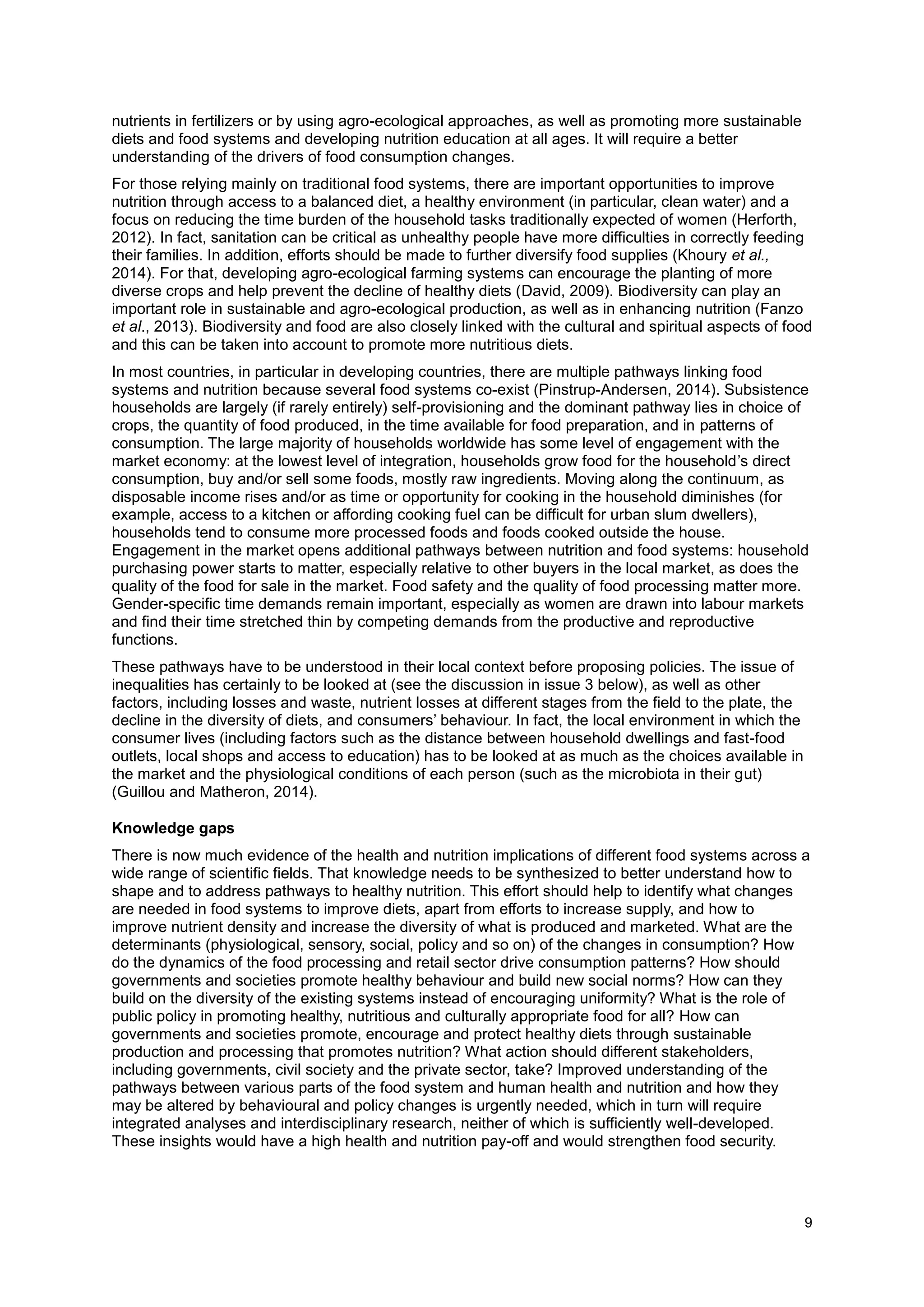 9
nutrients in fertilizers or by using agro-ecological approaches, as well as promoting more sustainable
diets and food systems and developing nutrition education at all ages. It will require a better
understanding of the drivers of food consumption changes.
For those relying mainly on traditional food systems, there are important opportunities to improve
nutrition through access to a balanced diet, a healthy environment (in particular, clean water) and a
focus on reducing the time burden of the household tasks traditionally expected of women (Herforth,
2012). In fact, sanitation can be critical as unhealthy people have more difficulties in correctly feeding
their families. In addition, efforts should be made to further diversify food supplies (Khoury et al.,
2014). For that, developing agro-ecological farming systems can encourage the planting of more
diverse crops and help prevent the decline of healthy diets (David, 2009). Biodiversity can play an
important role in sustainable and agro-ecological production, as well as in enhancing nutrition (Fanzo
et al., 2013). Biodiversity and food are also closely linked with the cultural and spiritual aspects of food
and this can be taken into account to promote more nutritious diets.
In most countries, in particular in developing countries, there are multiple pathways linking food
systems and nutrition because several food systems co-exist (Pinstrup-Andersen, 2014). Subsistence
households are largely (if rarely entirely) self-provisioning and the dominant pathway lies in choice of
crops, the quantity of food produced, in the time available for food preparation, and in patterns of
consumption. The large majority of households worldwide has some level of engagement with the
market economy: at the lowest level of integration, households grow food for the household’s direct
consumption, buy and/or sell some foods, mostly raw ingredients. Moving along the continuum, as
disposable income rises and/or as time or opportunity for cooking in the household diminishes (for
example, access to a kitchen or affording cooking fuel can be difficult for urban slum dwellers),
households tend to consume more processed foods and foods cooked outside the house.
Engagement in the market opens additional pathways between nutrition and food systems: household
purchasing power starts to matter, especially relative to other buyers in the local market, as does the
quality of the food for sale in the market. Food safety and the quality of food processing matter more.
Gender-specific time demands remain important, especially as women are drawn into labour markets
and find their time stretched thin by competing demands from the productive and reproductive
functions.
These pathways have to be understood in their local context before proposing policies. The issue of
inequalities has certainly to be looked at (see the discussion in issue 3 below), as well as other
factors, including losses and waste, nutrient losses at different stages from the field to the plate, the
decline in the diversity of diets, and consumers’ behaviour. In fact, the local environment in which the
consumer lives (including factors such as the distance between household dwellings and fast-food
outlets, local shops and access to education) has to be looked at as much as the choices available in
the market and the physiological conditions of each person (such as the microbiota in their gut)
(Guillou and Matheron, 2014).
Knowledge gaps
There is now much evidence of the health and nutrition implications of different food systems across a
wide range of scientific fields. That knowledge needs to be synthesized to better understand how to
shape and to address pathways to healthy nutrition. This effort should help to identify what changes
are needed in food systems to improve diets, apart from efforts to increase supply, and how to
improve nutrient density and increase the diversity of what is produced and marketed. What are the
determinants (physiological, sensory, social, policy and so on) of the changes in consumption? How
do the dynamics of the food processing and retail sector drive consumption patterns? How should
governments and societies promote healthy behaviour and build new social norms? How can they
build on the diversity of the existing systems instead of encouraging uniformity? What is the role of
public policy in promoting healthy, nutritious and culturally appropriate food for all? How can
governments and societies promote, encourage and protect healthy diets through sustainable
production and processing that promotes nutrition? What action should different stakeholders,
including governments, civil society and the private sector, take? Improved understanding of the
pathways between various parts of the food system and human health and nutrition and how they
may be altered by behavioural and policy changes is urgently needed, which in turn will require
integrated analyses and interdisciplinary research, neither of which is sufficiently well-developed.
These insights would have a high health and nutrition pay-off and would strengthen food security.
 
