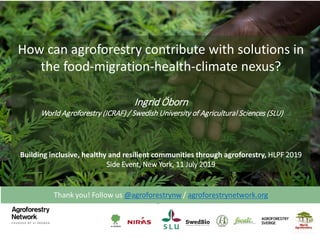 How can agroforestry contribute with solutions in
the food-migration-health-climate nexus?
Ingrid Öborn
World Agroforestry (ICRAF) / Swedish University of Agricultural Sciences (SLU)
Building inclusive, healthy and resilient communities through agroforestry, HLPF 2019
Side Event, New York, 11 July 2019
 
