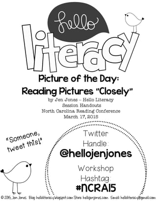Picture of the Day:
Reading Pictures “Closely”
by Jen Jones – Hello Literacy
Session Handouts
North Carolina Reading Conference
March 17, 2015
Twitter
Handle:
@hellojenjones
Workshop
Hashtag:
#NCRA15
© 2015, Jen Jones Blog: helloliteracy.blogspot.com Store: hellojenjones.com Email: helloliteracy@gmail.com
 