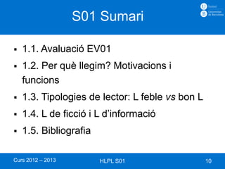 S01 Sumari

   1.1. Avaluació EV01
   1.2. Per què llegim? Motivacions i
    funcions
   1.3. Tipologies de lector: L feble vs bon L
   1.4. L de ficció i L d’informació
   1.5. Bibliografia

Curs 2012 – 2013        HLPL S01                  10
 