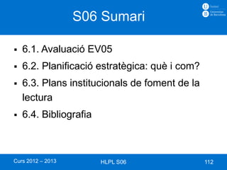 S06 Sumari

   6.1. Avaluació EV05
   6.2. Planificació estratègica: què i com?
   6.3. Plans institucionals de foment de la
    lectura
   6.4. Bibliografia



Curs 2012 – 2013        HLPL S06                112
 