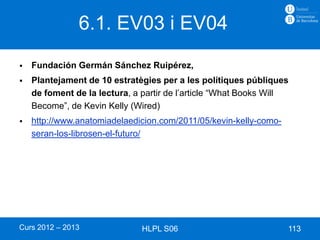 6.1. EV03 i EV04
   Fundación Germán Sánchez Ruipérez,
   Plantejament de 10 estratègies per a les polítiques públiques
    de foment de la lectura, a partir de l’article “What Books Will
    Become”, de Kevin Kelly (Wired)
   http://www.anatomiadelaedicion.com/2011/05/kevin-kelly-como-
    seran-los-librosen-el-futuro/




Curs 2012 – 2013               HLPL S06                            113
 