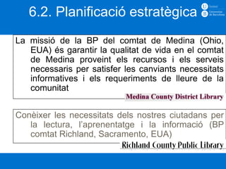 6.2. Planificació estratègica
La missió de la BP del comtat de Medina (Ohio,
   EUA) és garantir la qualitat de vida en el comtat
   de Medina proveint els recursos i els serveis
   necessaris per satisfer les canviants necessitats
   informatives i els requeriments de lleure de la
   comunitat


Conèixer les necessitats dels nostres ciutadans per
   la lectura, l’aprenentatge i la informació (BP
   comtat Richland, Sacramento, EUA)
 
