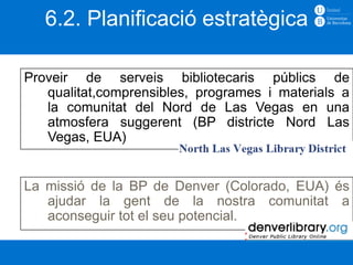 6.2. Planificació estratègica

Proveir de serveis bibliotecaris públics de
   qualitat,comprensibles, programes i materials a
   la comunitat del Nord de Las Vegas en una
   atmosfera suggerent (BP districte Nord Las
   Vegas, EUA)


La missió de la BP de Denver (Colorado, EUA) és
   ajudar la gent de la nostra comunitat a
   aconseguir tot el seu potencial.
 