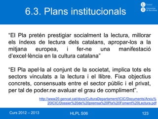 6.3. Plans institucionals

“El Pla pretén prestigiar socialment la lectura, millorar
els índexs de lectura dels catalans, apropar-los a la
mitjana    europea,      i   fer-ne   una  manifestació
d’excel·lència en la cultura catalana”

“El Pla apel·la al conjunt de la societat, implica tots els
sectors vinculats a la lectura i el llibre. Fixa objectius
concrets, consensuats entre el sector públic i el privat,
per tal de poder.ne avaluar el grau de compliment”.
                   http://www20.gencat.cat/docs/CulturaDepartament/ICIC/Documents/Arxiu%
                         20ICIC/Dossier%20de%20premsa%20Pla%20Foment%20Lectura.pdf

Curs 2012 – 2013                     HLPL S06                                  123
 