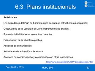6.3. Plans institucionals
Actividades

Las actividades del Plan de Fomento de la Lectura se estructuran en seis áreas:

Observatorio de la Lectura y el Libro: instrumentos de análisis.

Fomento del hábito lector en centros docentes.

Potenciación de la biblioteca pública.

Acciones de comunicación.

Actividades de animación a la lectura.

Acciones de concienciación y colaboración con otras instituciones.
                                         http://www.mcu.es/libro/MC/PFL/Introduccion.html

  Curs 2012 – 2013                   HLPL S06                                    130
 