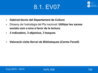 8.1. EV07
   Gabinet tècnic del Departament de Cultura
   Disseny de l’estratègia del Pla nacional: Utilitzar les xarxes
    socials com a eina a favor de la lectura.
   3 indicadors, 3 objectius, 3 tasques


   Valoració visita Servei de Biblioteques (Carme Fenoll)




Curs 2012 – 2013                HLPL S08                             138
 