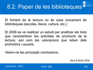 8.2. Paper de les biblioteques

El foment de la lectura no és cosa únicament de
biblioteques (escoles, lleure, cultura, etc.)

El 2009 es va realitzar un estudi per analitzar els trets
que caracteritzen les activitats de promoció de la
lectura, així com les valoracions que reben dels
promotors i usuaris.

Veiem-ne les principals conclusions.

                                             Baró & Mañà 2009

Curs 2012 – 2013         HLPL S08                       139
 