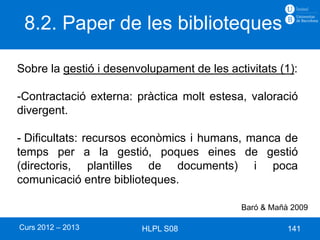 8.2. Paper de les biblioteques

Sobre la gestió i desenvolupament de les activitats (1):

-Contractació externa: pràctica molt estesa, valoració
divergent.

- Dificultats: recursos econòmics i humans, manca de
temps per a la gestió, poques eines de gestió
(directoris, plantilles de documents) i poca
comunicació entre biblioteques.

                                            Baró & Mañà 2009

Curs 2012 – 2013        HLPL S08                       141
 