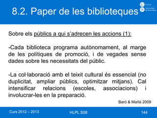 8.2. Paper de les biblioteques

Sobre els públics a qui s’adrecen les accions (1):

-Cada biblioteca programa autònomament, al marge
de les polítiques de promoció, i de vegades sense
dades sobre les necessitats del públic.

-La col·laboració amb el teixit cultural és essencial (no
duplicitat, ampliar públics, optimitzar mitjans). Cal
intensificar relacions (escoles, associacions) i
involucrar-les en la preparació.
                                             Baró & Mañà 2009

Curs 2012 – 2013         HLPL S08                       144
 