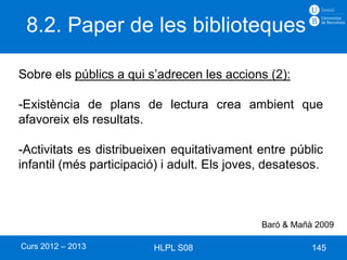 8.2. Paper de les biblioteques

Sobre els públics a qui s’adrecen les accions (2):

-Existència de plans de lectura crea ambient que
afavoreix els resultats.

-Activitats es distribueixen equitativament entre públic
infantil (més participació) i adult. Els joves, desatesos.



                                              Baró & Mañà 2009

Curs 2012 – 2013         HLPL S08                        145
 