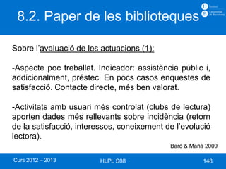 8.2. Paper de les biblioteques

Sobre l’avaluació de les actuacions (1):

-Aspecte poc treballat. Indicador: assistència públic i,
addicionalment, préstec. En pocs casos enquestes de
satisfacció. Contacte directe, més ben valorat.

-Activitats amb usuari més controlat (clubs de lectura)
aporten dades més rellevants sobre incidència (retorn
de la satisfacció, interessos, coneixement de l’evolució
lectora).
                                            Baró & Mañà 2009

Curs 2012 – 2013        HLPL S08                       148
 