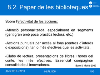 8.2. Paper de les biblioteques

Sobre l’efectivitat de les accions:

-Atenció personalitzada, especialment en segments
(gent gran amb poca pràctica lectora, etc.)

-Accions puntuals per accés al fons (centres d’interès
o exposicions), tan o més efectives que les activitats.

-Clubs de lectura, presentacions de llibres i hores del
conte, les més efectives. Essencial compaginar
consolidades i innovadores.                 Baró & Mañà 2009

Curs 2012 – 2013          HLPL S08                     150
 
