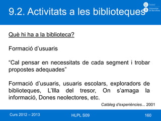 9.2. Activitats a les biblioteques

Què hi ha a la biblioteca?

Formació d’usuaris

“Cal pensar en necessitats de cada segment i trobar
propostes adequades”

Formació d’usuaris, usuaris escolars, exploradors de
biblioteques, L’Illa del tresor, On s’amaga la
informació, Dones neolectores, etc.
                                   Catàleg d’experiències... 2001

Curs 2012 – 2013        HLPL S09                           160
 