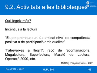 9.2. Activitats a les biblioteques

Qui llegeix més?

Incentius a la lectura

“Es pot promoure un determinat nivell de competència
positiva o de participació amb qualitat”

T’atreveixes a llegir?, racó de recomanacions,
Megalectors, Superlectors, Marató de Lectura,
Operació 2000, etc.
                                    Catàleg d’experiències... 2001

Curs 2012 – 2013         HLPL S09                           168
 