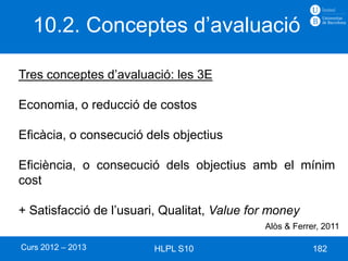 10.2. Conceptes d’avaluació

Tres conceptes d’avaluació: les 3E

Economia, o reducció de costos

Eficàcia, o consecució dels objectius

Eficiència, o consecució dels objectius amb el mínim
cost

+ Satisfacció de l’usuari, Qualitat, Value for money
                                             Alòs & Ferrer, 2011

Curs 2012 – 2013         HLPL S10                        182
 