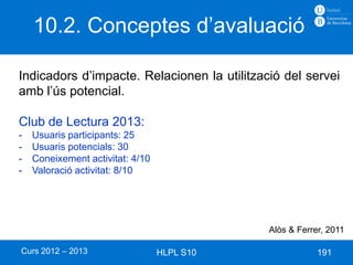 10.2. Conceptes d’avaluació

Indicadors d’impacte. Relacionen la utilització del servei
amb l’ús potencial.

Club de Lectura 2013:
-   Usuaris participants: 25
-   Usuaris potencials: 30
-   Coneixement activitat: 4/10
-   Valoració activitat: 8/10




                                             Alòs & Ferrer, 2011

Curs 2012 – 2013                  HLPL S10               191
 
