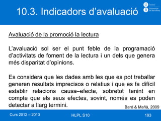 10.3. Indicadors d’avaluació

Avaluació de la promoció la lectura

L’avaluació sol ser el punt feble de la programació
d’activitats de foment de la lectura i un dels que genera
més disparitat d’opinions.

Es considera que les dades amb les que es pot treballar
generen resultats imprecisos o relatius i que es fa difícil
establir relacions causa–efecte, sobretot tenint en
compte que els seus efectes, sovint, només es poden
detectar a llarg termini.                    Baró & Mañà, 2009
Curs 2012 – 2013         HLPL S10                      193
 