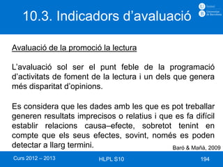 10.3. Indicadors d’avaluació

Avaluació de la promoció la lectura

L’avaluació sol ser el punt feble de la programació
d’activitats de foment de la lectura i un dels que genera
més disparitat d’opinions.

Es considera que les dades amb les que es pot treballar
generen resultats imprecisos o relatius i que es fa difícil
establir relacions causa–efecte, sobretot tenint en
compte que els seus efectes, sovint, només es poden
detectar a llarg termini.                    Baró & Mañà, 2009
Curs 2012 – 2013         HLPL S10                      194
 