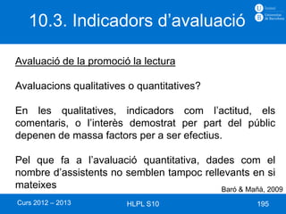 10.3. Indicadors d’avaluació

Avaluació de la promoció la lectura

Avaluacions qualitatives o quantitatives?

En les qualitatives, indicadors com l’actitud, els
comentaris, o l’interès demostrat per part del públic
depenen de massa factors per a ser efectius.

Pel que fa a l’avaluació quantitativa, dades com el
nombre d’assistents no semblen tampoc rellevants en si
mateixes                                  Baró & Mañà, 2009
Curs 2012 – 2013        HLPL S10                     195
 