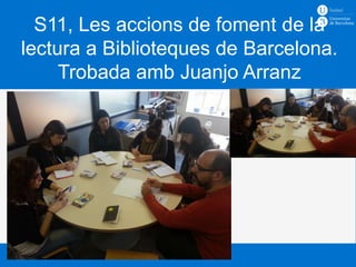 S11, Les accions de foment de la
lectura a Biblioteques de Barcelona.
     Trobada amb Juanjo Arranz


       Hàbits lectors i promoció lectora
       Curs 2012 – 2013
       Docent: Ciro Llueca
 