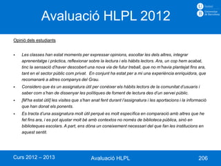 Avaluació HLPL 2012
Opinió dels estudiants


   Les classes han estat moments per expressar opinions, escoltar les dels altres, integrar
    aprenentatge i pràctica, reflexionar sobre la lectura i els hàbits lectors. Ara, un cop hem acabat,
    tinc la sensació d’haver descobert una nova via de futur treball, que no m’havia plantejat fins ara,
    tant en el sector públic com privat. En conjunt ha estat per a mi una experiència enriquidora, que
    recomanaré a altres companys del Grau.
   Considero que és un assignatura útil per conèixer els hàbits lectors de la comunitat d’usuaris i
    saber com s’han de dissenyar les polítiques de foment de lectura des d’un servei públic.
   [M’ha estat útil] les visites que s’han anat fent durant l’assignatura i les aportacions i la informació
    que han donat els ponents.
   Es tracta d’una assignatura molt útil perquè es molt específica en comparació amb altres que he
    fet fins ara, i es pot ajustar molt bé amb contextos no només de biblioteca pública, sinó en
    biblioteques escolars. A part, ens dóna un coneixement necessari del que fan les institucions en
    aquest sentit.




Curs 2012 – 2013                           Avaluació HLPL                                              206
 