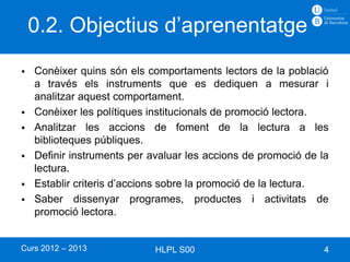 0.2. Objectius d’aprenentatge
   Conèixer quins són els comportaments lectors de la població
    a través els instruments que es dediquen a mesurar i
    analitzar aquest comportament.
   Conèixer les polítiques institucionals de promoció lectora.
   Analitzar les accions de foment de la lectura a les
    biblioteques públiques.
   Definir instruments per avaluar les accions de promoció de la
    lectura.
   Establir criteris d’accions sobre la promoció de la lectura.
   Saber dissenyar programes, productes i activitats de
    promoció lectora.


Curs 2012 – 2013             HLPL S00                           4
 