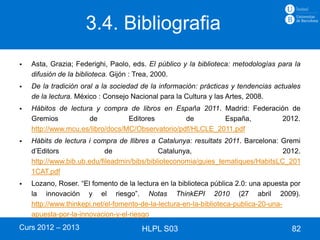 3.4. Bibliografia
   Asta, Grazia; Federighi, Paolo, eds. El público y la biblioteca: metodologías para la
    difusión de la biblioteca. Gijón : Trea, 2000.
   De la tradición oral a la sociedad de la información: prácticas y tendencias actuales
    de la lectura. México : Consejo Nacional para la Cultura y las Artes, 2008.
   Hábitos de lectura y compra de libros en España 2011. Madrid: Federación de
    Gremios          de           Editores         de        España,      2012.
    http://www.mcu.es/libro/docs/MC/Observatorio/pdf/HLCLE_2011.pdf
   Hàbits de lectura i compra de llibres a Catalunya: resultats 2011. Barcelona: Gremi
    d’Editors               de               Catalunya,                           2012.
    http://www.bib.ub.edu/fileadmin/bibs/biblioteconomia/guies_tematiques/HabitsLC_201
    1CAT.pdf
   Lozano, Roser. “El fomento de la lectura en la biblioteca pública 2.0: una apuesta por
    la innovación y el riesgo”. Notas ThinkEPI 2010 (27 abril 2009).
    http://www.thinkepi.net/el-fomento-de-la-lectura-en-la-biblioteca-publica-20-una-
    apuesta-por-la-innovacion-y-el-riesgo
Curs 2012 – 2013                       HLPL S03                                        82
 