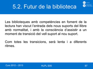 5.2. Futur de la biblioteca

Les biblioteques amb competències en foment de la
lectura han viscut l’entrada dels nous suports del llibre
amb normalitat, i amb la consciència d’assistir a un
moment de transició del vell suport al nou suport.

Com totes les transicions, serà lenta i a diferents
ritmes.




Curs 2012 – 2013         HLPL S05                      87
 