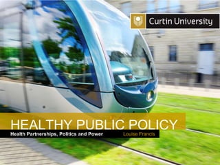 Curtin University is a trademark of Curtin University of Technology
CRICOS Provider Code 00301J
Health Partnerships, Politics and Power
HEALTHY PUBLIC POLICY
Louise Francis
 