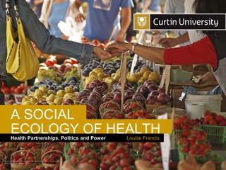 Curtin University is a trademark of Curtin University of Technology
CRICOS Provider Code 00301J
Louise Francis
Health Partnerships, Politics and Power
ECOLOGY OF HEALTH
A SOCIAL
 