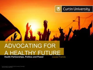 Curtin University is a trademark of Curtin University of Technology
CRICOS Provider Code 00301J
Health Partnerships, Politics and Power
A HEALTHY FUTURE
Louise Francis
ADVOCATING FOR
 