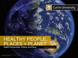 Curtin University is a trademark of Curtin University of Technology
CRICOS Provider Code 00301J
Health Partnerships, Politics and Power
PLACES + PLANET
Louise Francis
HEALTHY PEOPLE,
 