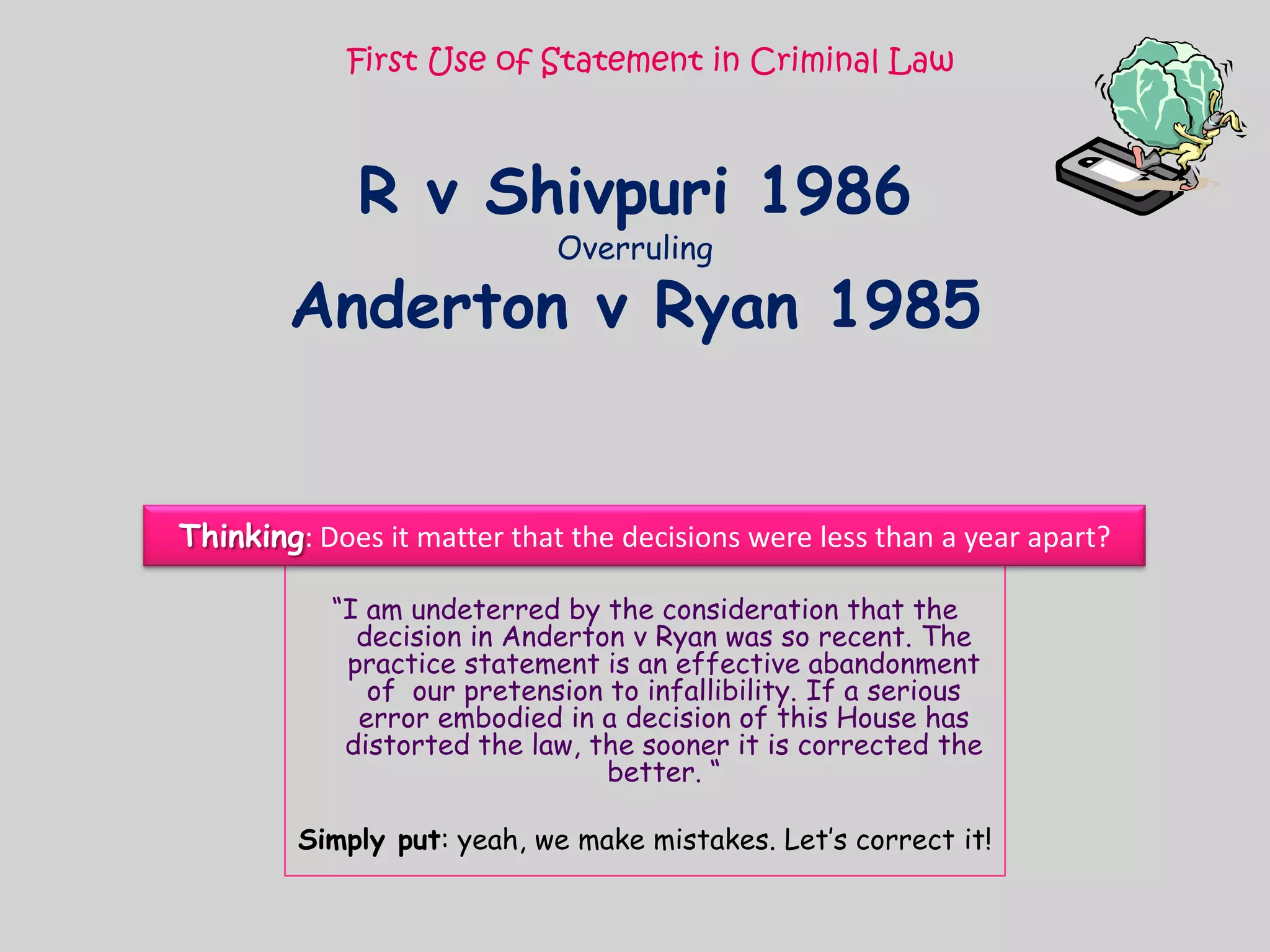 First Use of Statement in Criminal LawR v Shivpuri 1986OverrulingAnderton v Ryan 1985Thinking: Does it matter that the decisions were less than a year apart?“I am undeterred by the consideration that the decision in Anderton v Ryan was so recent. The practice statement is an effective abandonment of  our pretension to infallibility. If a serious error embodied in a decision of this House has distorted the law, the sooner it is corrected the better. “Simply put: yeah, we make mistakes. Let’s correct it!