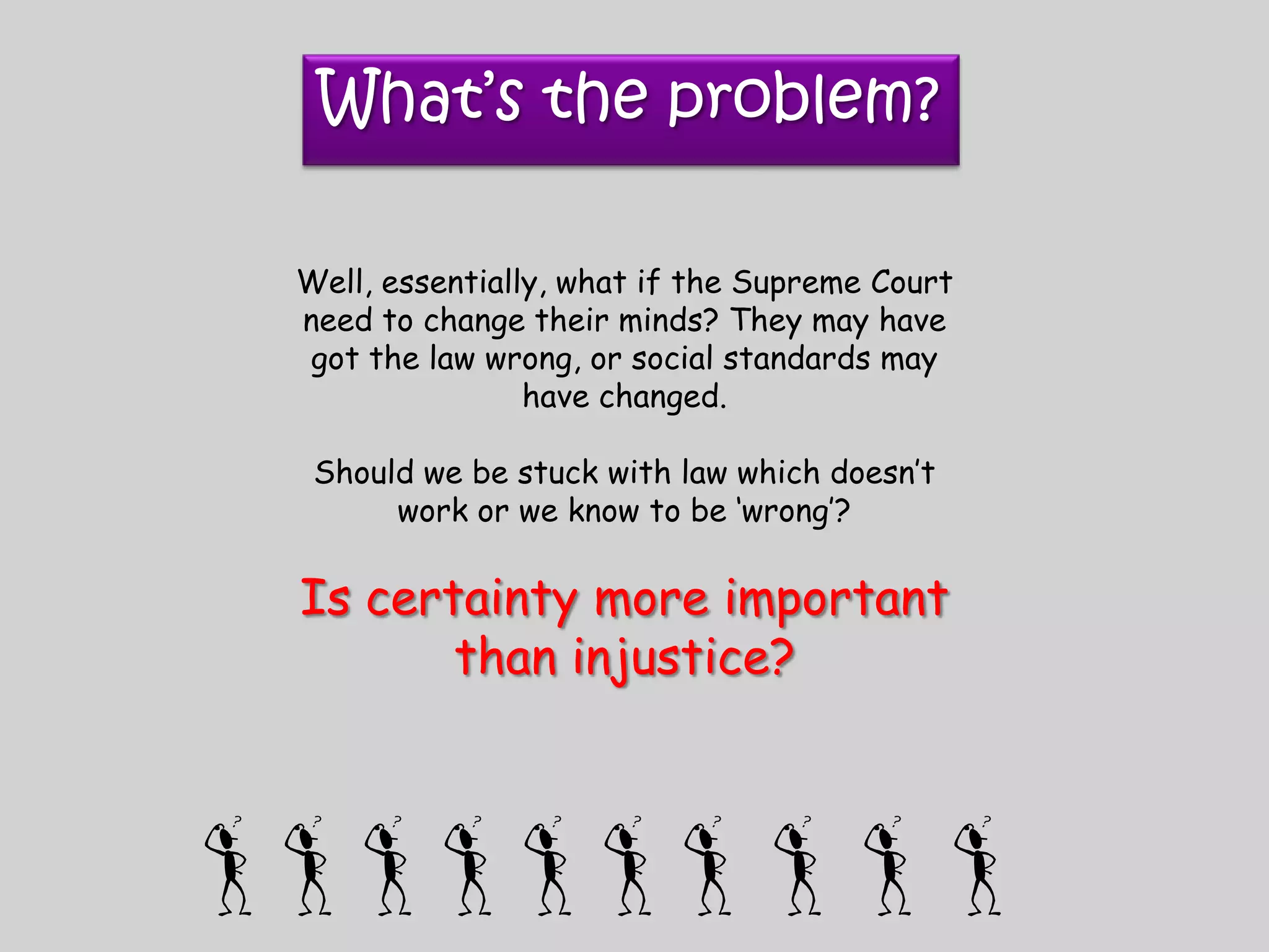 What’s the problem?Well, essentially, what if the Supreme Court need to change their minds? They may have got the law wrong, or social standards may have changed.Should we be stuck with law which doesn’t work or we know to be ‘wrong’?Is certainty more important than injustice?