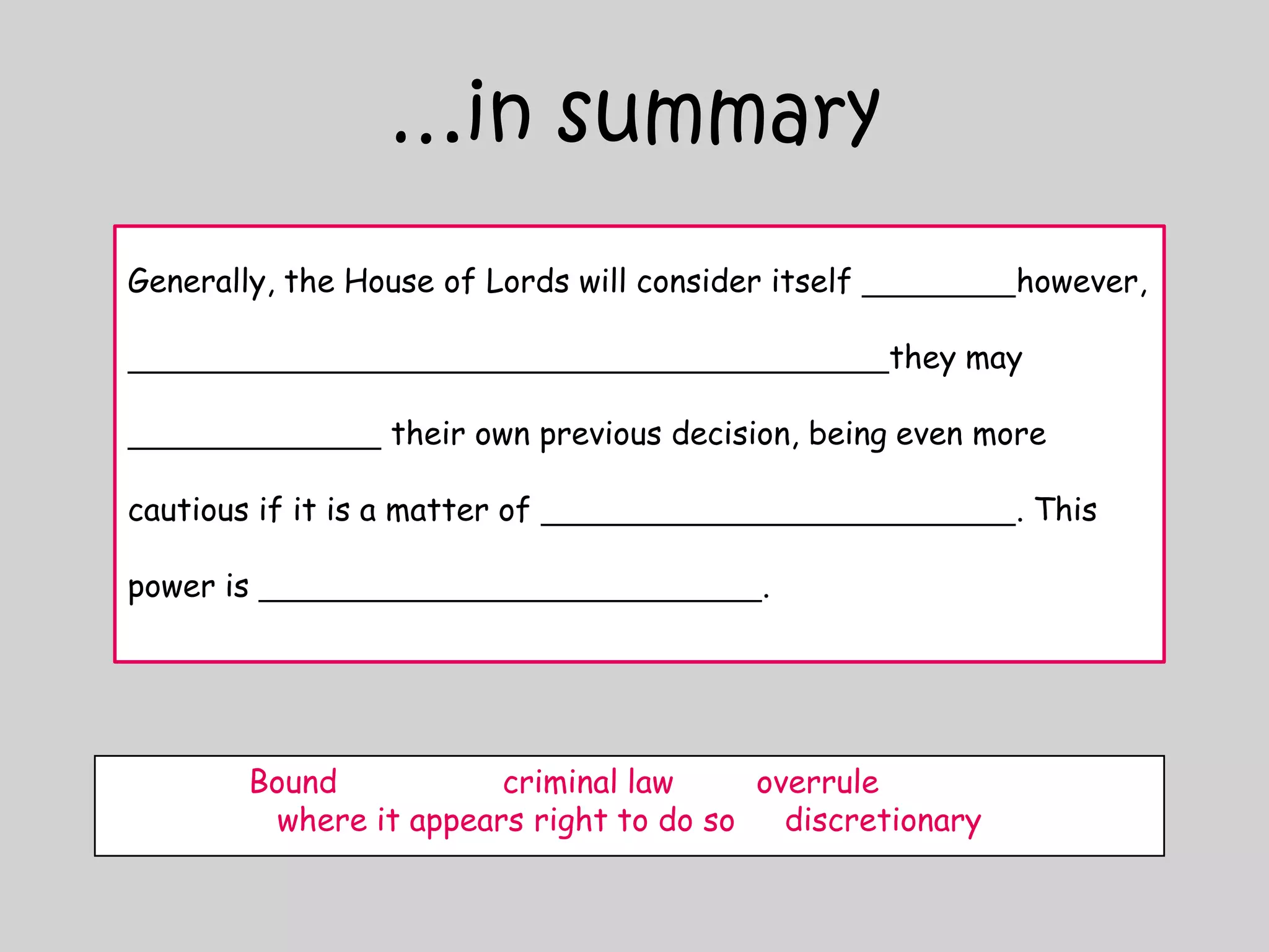 …in summaryGenerally, the House of Lords will consider itself however, they may  their own previous decision, being even more cautious if it is a matter of . This power is .Bound		criminal law	overrule		where it appears right to do so	discretionary
