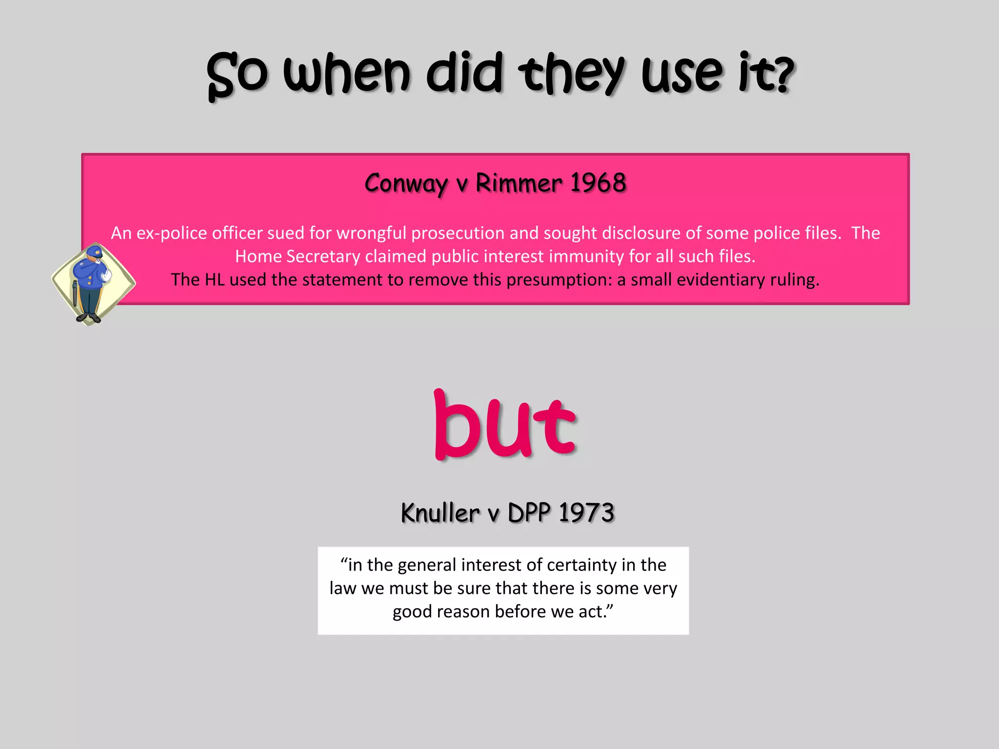 So when did they use it?Conway v Rimmer 1968An ex-police officer sued for wrongful prosecution and sought disclosure of some police files.  The Home Secretary claimed public interest immunity for all such files.The HL used the statement to remove this presumption: a small evidentiary ruling. butKnuller v DPP 1973“in the general interest of certainty in the law we must be sure that there is some very good reason before we act.”