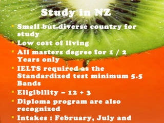 Study in NZ Small but diverse country for study Low cost of living  All masters degree for 1 / 2 Years only IELTS required as the Standardized test minimum 5.5 Bands Eligibility – 12 + 3 Diploma program are also recognized Intakes : February, July and October No Application fees 