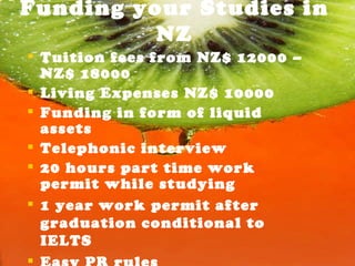 Funding your Studies in NZ Tuition fees from NZ$ 12000 – NZ$ 18000 Living Expenses NZ$ 10000 Funding in form of liquid assets Telephonic interview 20 hours part time work permit while studying 1 year work permit after graduation conditional to IELTS Easy PR rules  