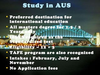 Study in AUS Preferred destination for international education  All masters degree for 1.5 / 2 Years only IELTS required as the Standardized test Eligibility – 12 + 3 TAFE program are also recognized Intakes : February, July and November No Application fees 