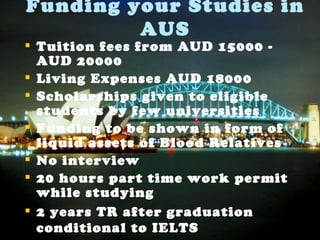 Funding your Studies in AUS Tuition fees from AUD 15000 - AUD 20000 Living Expenses AUD 18000 Scholarships given to eligible students by few universities Funding to be shown in form of liquid assets of Blood Relatives No interview 20 hours part time work permit while studying 2 years TR after graduation conditional to IELTS 