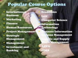 Popular Course Options International Business Marketing Finance  Human Resources Project Management Strategic Management  Management Investment and Banking Economics Law Computer Science  Information Technology Business Information Systems Management Logistic and Supply Chain Management ACCA CIMA 